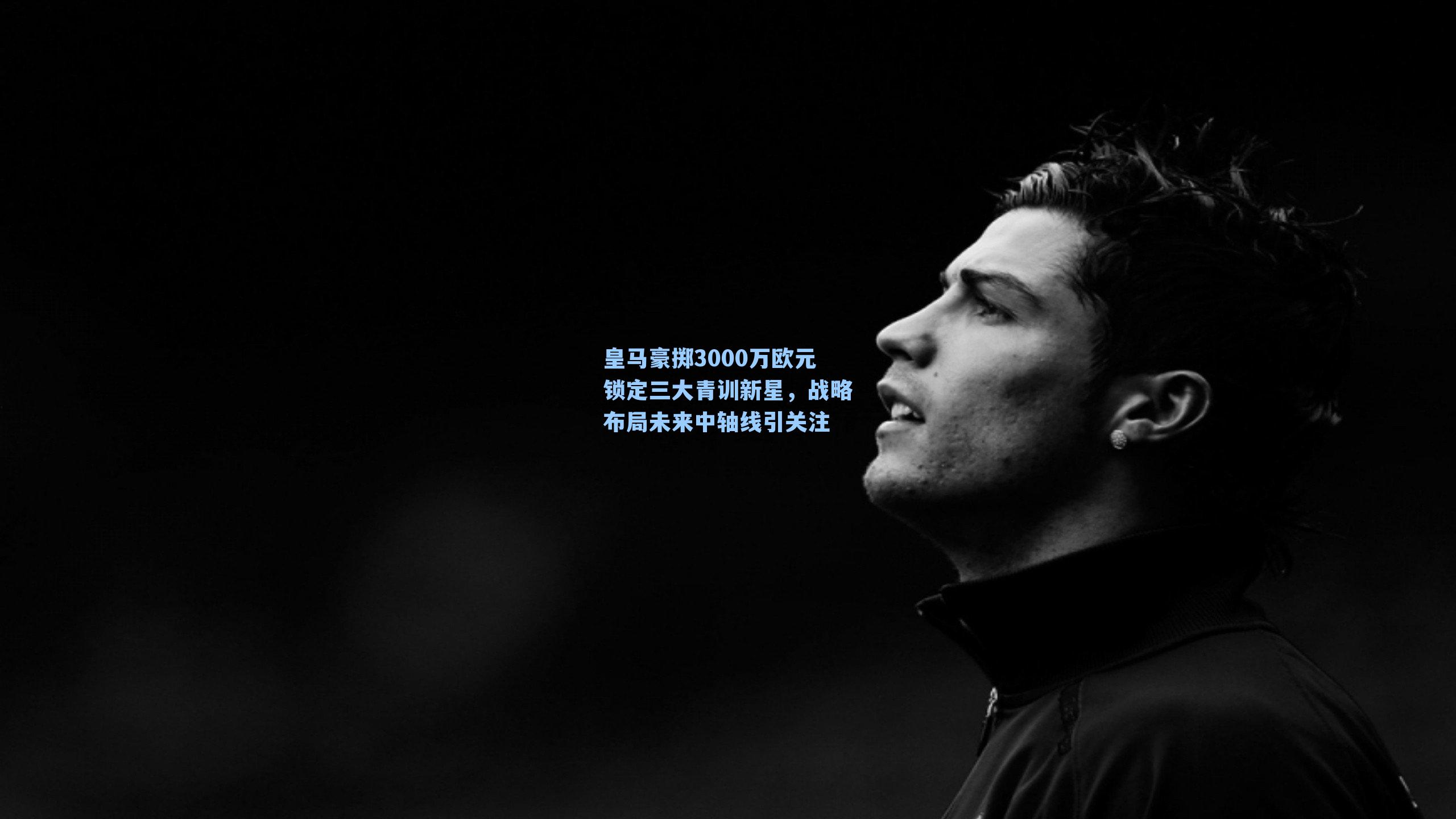 皇马豪掷3000万欧元锁定三大青训新星，战略布局未来中轴线引关注