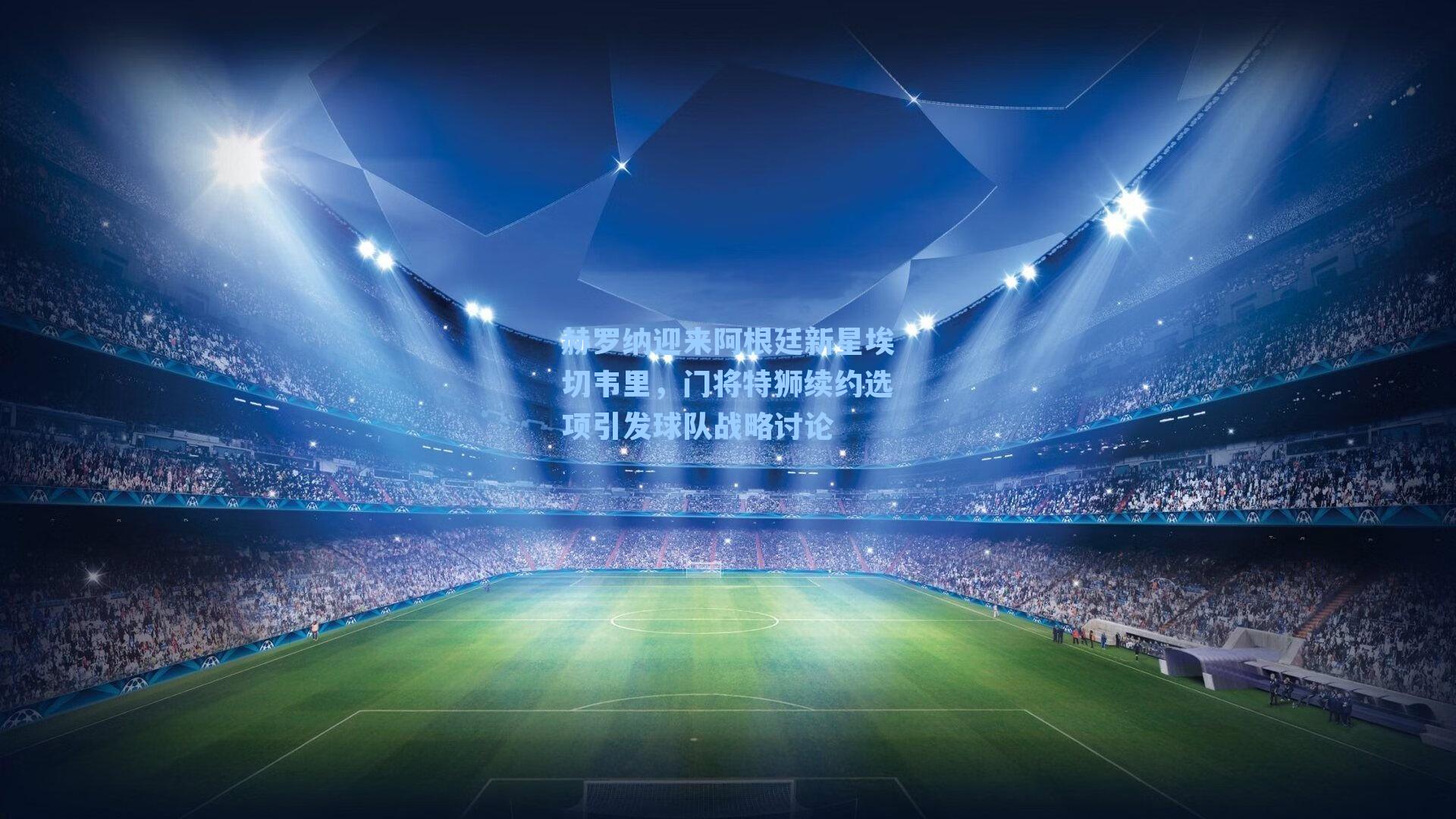 赫罗纳迎来阿根廷新星埃切韦里，门将特狮续约选项引发球队战略讨论