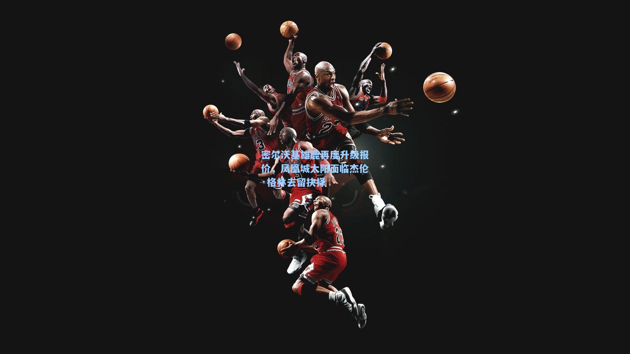 密尔沃基雄鹿再度升级报价，凤凰城太阳面临杰伦·格林去留抉择